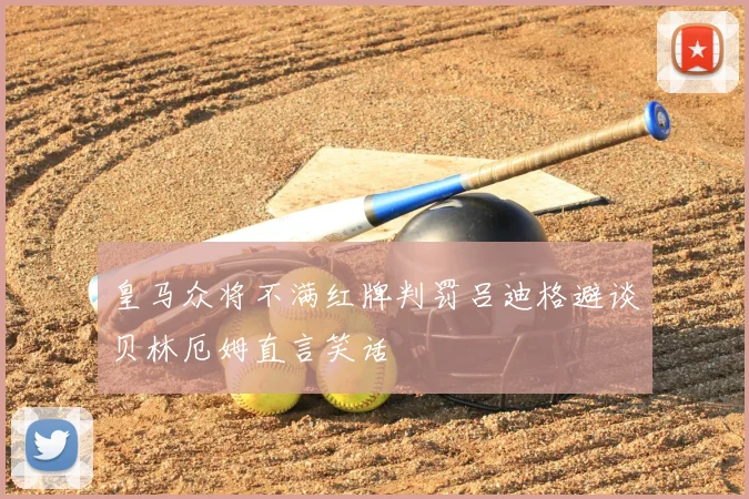 皇马众将不满红牌判罚吕迪格避谈贝林厄姆直言笑话