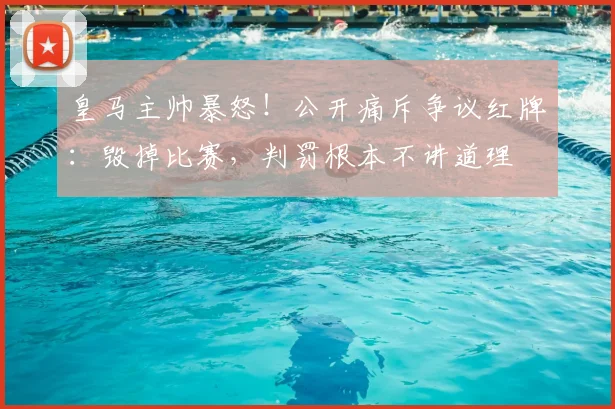 皇马主帅暴怒！公开痛斥争议红牌：毁掉比赛，判罚根本不讲道理
