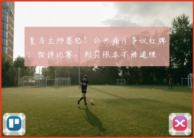 皇马主帅暴怒！公开痛斥争议红牌：毁掉比赛，判罚根本不讲道理