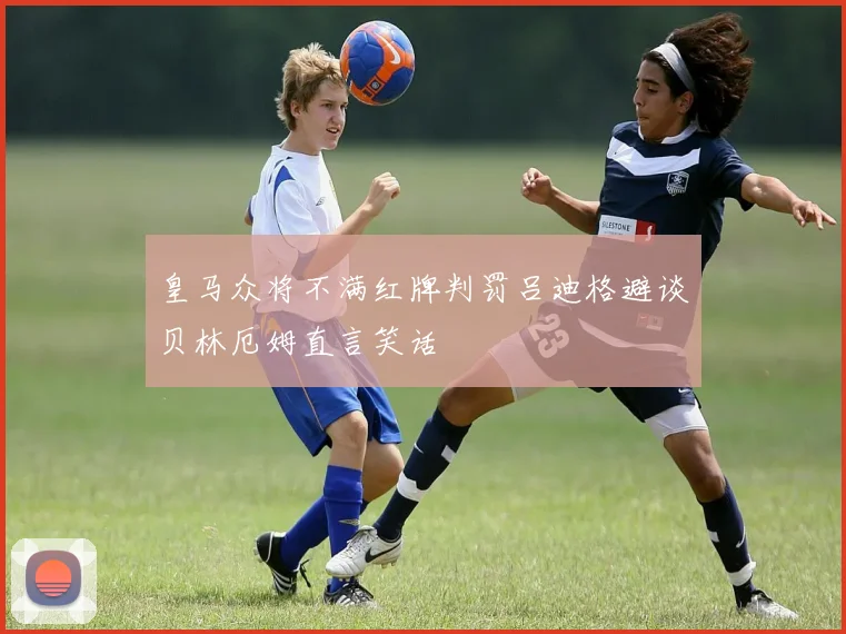 皇马众将不满红牌判罚吕迪格避谈贝林厄姆直言笑话