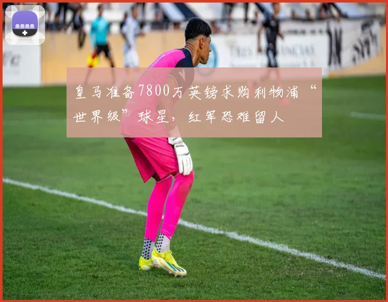 皇马准备7800万英镑求购利物浦“世界级”球星，红军恐难留人