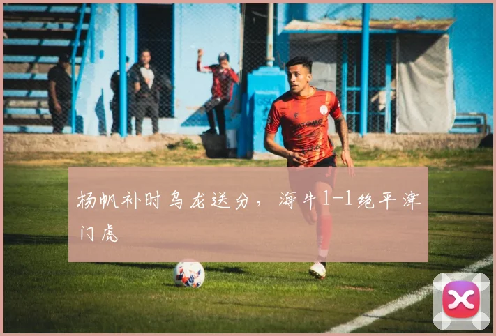 杨帆补时乌龙送分，海牛1-1绝平津门虎