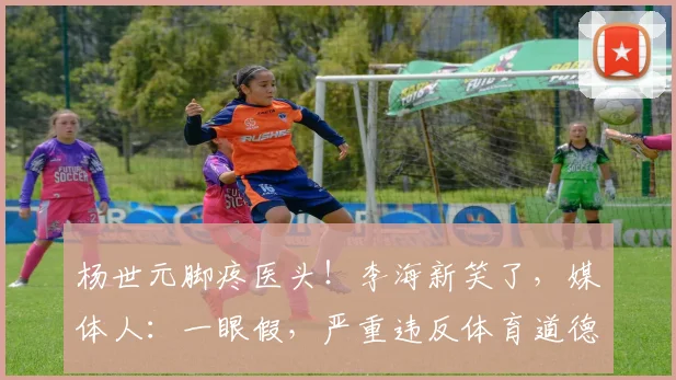 杨世元脚疼医头！李海新笑了，媒体人：一眼假，严重违反体育道德